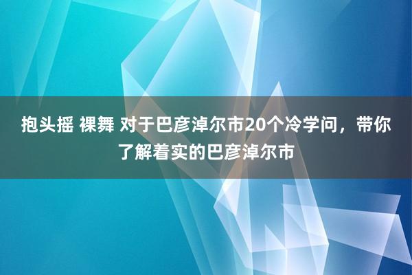 抱头摇 裸舞 对于巴彦淖尔市20个冷学问，带你了解着实的巴彦淖尔市