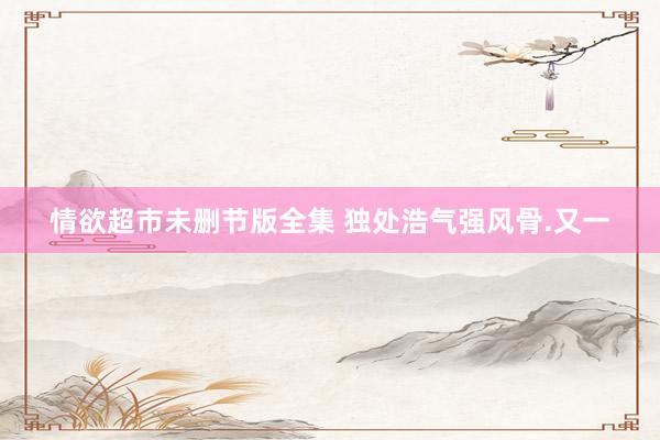 情欲超市未删节版全集 独处浩气强风骨.又一