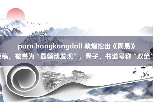 porn hongkongdoll 敦煌挖出《周易》原稿，被誉为“最颤动发现”，骨子、书道号称“双绝”！