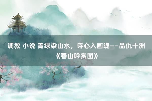 调教 小说 青绿染山水，诗心入画魂——品仇十洲《春山吟赏图》