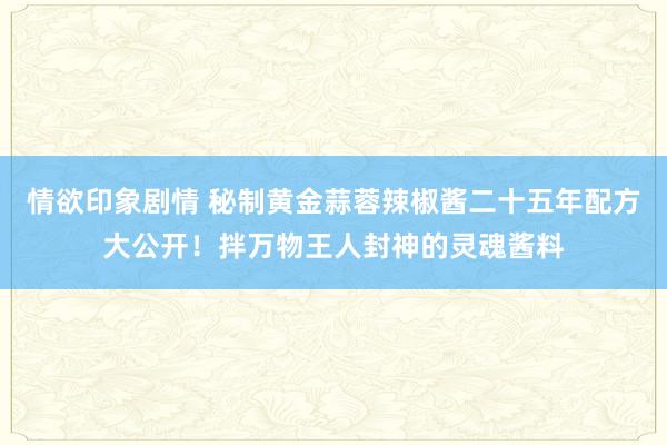情欲印象剧情 秘制黄金蒜蓉辣椒酱二十五年配方大公开！拌万物王人封神的灵魂酱料