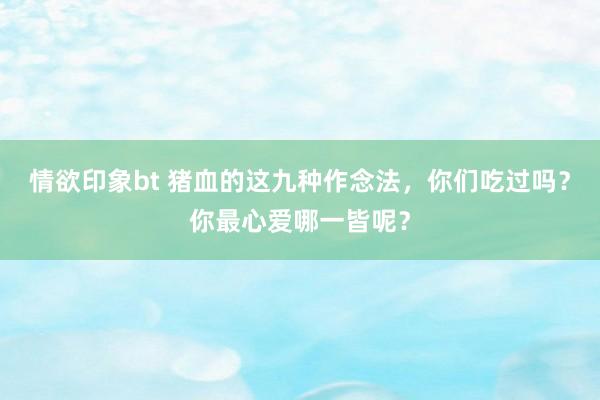 情欲印象bt 猪血的这九种作念法，你们吃过吗？你最心爱哪一皆呢？