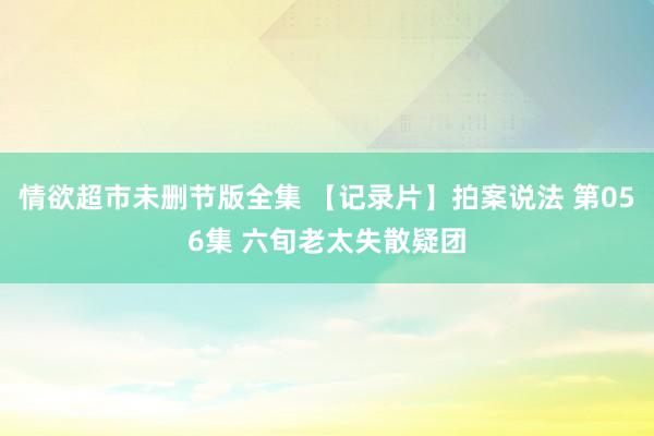 情欲超市未删节版全集 【记录片】拍案说法 第056集 六旬老太失散疑团
